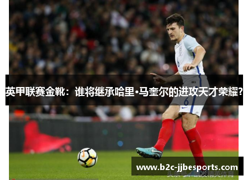 英甲联赛金靴：谁将继承哈里·马奎尔的进攻天才荣耀？