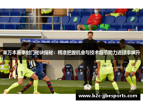 莱万本赛季射门秘诀揭秘：精准把握机会与技术细节助力进球率飙升