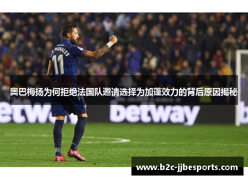 奥巴梅扬为何拒绝法国队邀请选择为加蓬效力的背后原因揭秘