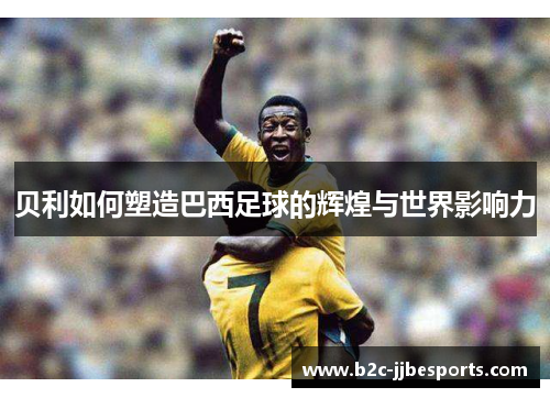 贝利如何塑造巴西足球的辉煌与世界影响力