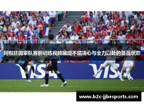 阿根廷国家队赛前训练视频展现不屈决心与全力以赴的备战状态