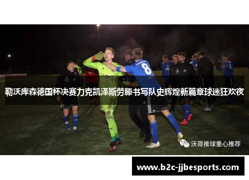 勒沃库森德国杯决赛力克凯泽斯劳滕书写队史辉煌新篇章球迷狂欢夜 勒沃库森德国杯决赛力克凯泽斯劳滕书写队史辉煌新篇章球迷狂欢夜