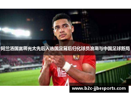 阿兰洛国富蒋光太先后入选国足背后归化球员浪潮与中国足球新局