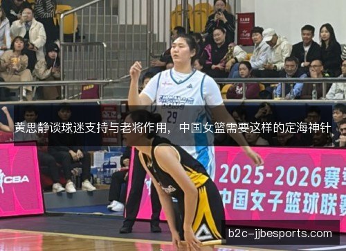 黄思静谈球迷支持与老将作用，中国女篮需要这样的定海神针