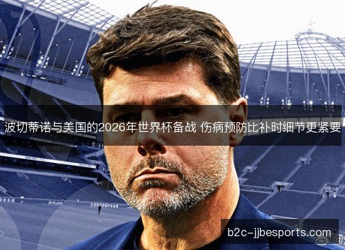 波切蒂诺与美国的2026年世界杯备战 伤病预防比补时细节更紧要